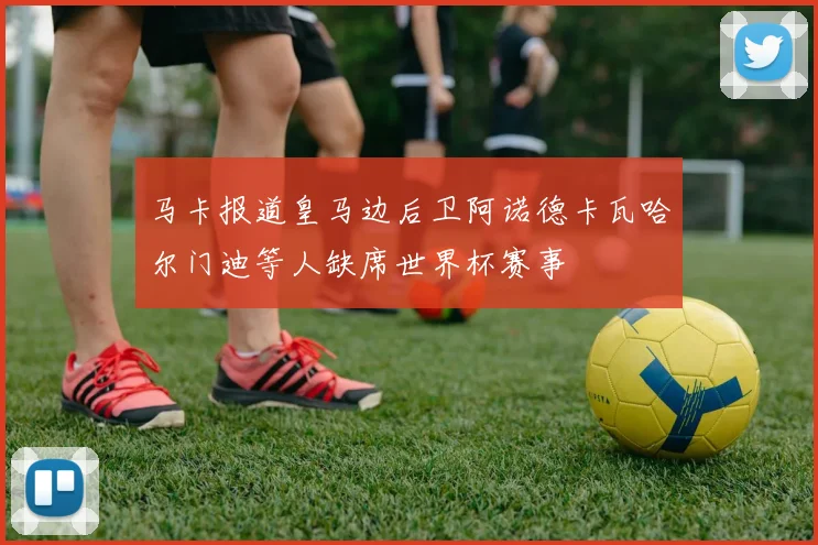马卡报道皇马边后卫阿诺德卡瓦哈尔门迪等人缺席世界杯赛事