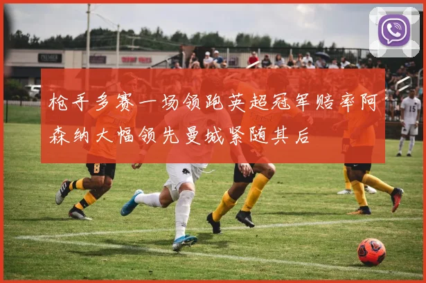枪手多赛一场领跑英超冠军赔率阿森纳大幅领先曼城紧随其后