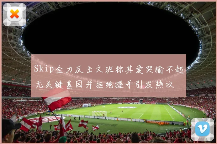 Skip全力反击文班称其爱哭输不起无关键基因并拒绝握手引发热议