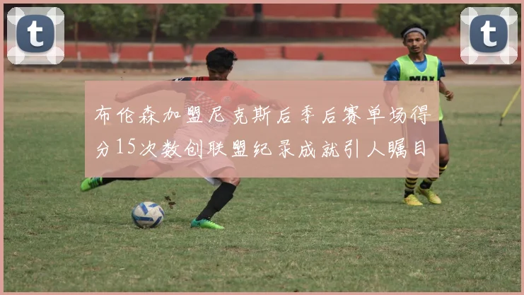布伦森加盟尼克斯后季后赛单场得分15次数创联盟纪录成就引人瞩目