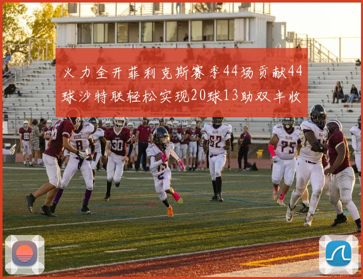 火力全开菲利克斯赛季44场贡献44球沙特联轻松实现20球13助双丰收