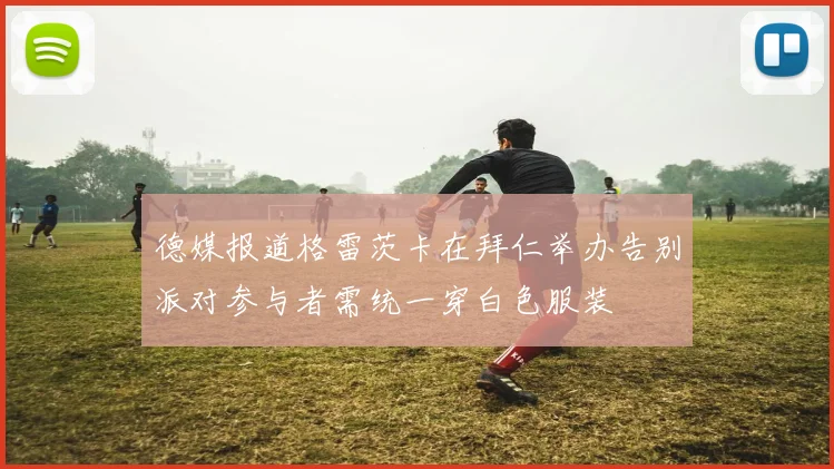 德媒报道格雷茨卡在拜仁举办告别派对参与者需统一穿白色服装