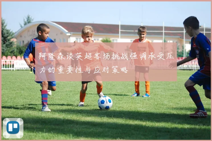 阿隆森谈英超客场挑战强调承受压力的重要性与应对策略