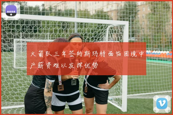 火箭队三年签约斯玛特面临困境中产薪资难以发挥优势