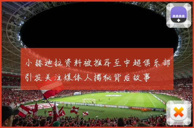 小赫迪拉资料被推荐至中超俱乐部引发关注媒体人揭秘背后故事