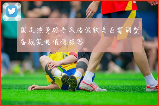 国足热身对手风格偏软是否需调整备战策略值得深思