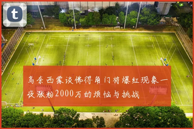 乌奈西蒙谈佛得角门将爆红现象一夜涨粉2000万的烦恼与挑战