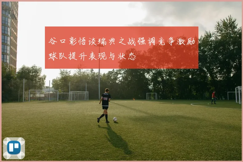 谷口彰悟谈瑞典之战强调竞争激励球队提升表现与状态