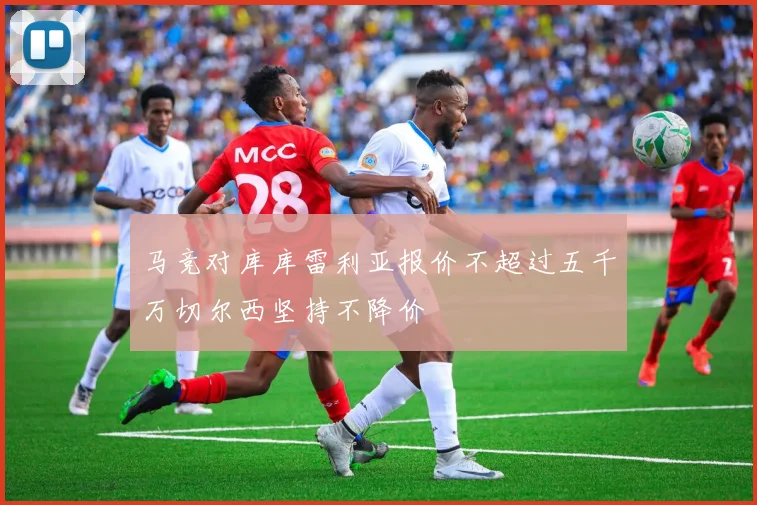 马竞对库库雷利亚报价不超过五千万切尔西坚持不降价