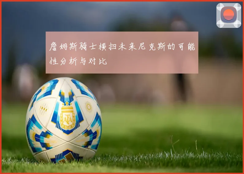 詹姆斯骑士横扫未来尼克斯的可能性分析与对比