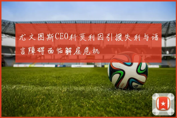 尤文图斯CEO科莫利因引援失利与语言障碍面临解雇危机