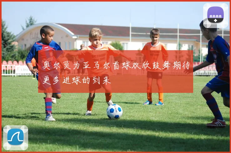 奥尔莫为亚马尔首球欢欣鼓舞期待更多进球的到来