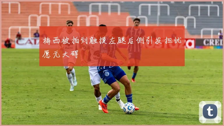 梅西被拍到触摸左腿后侧引发担忧愿无大碍