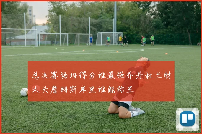 总决赛场均得分谁最强乔丹杜兰特大头詹姆斯库里谁能称王