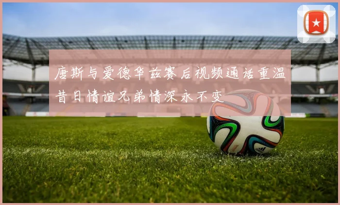 唐斯与爱德华兹赛后视频通话重温昔日情谊兄弟情深永不变