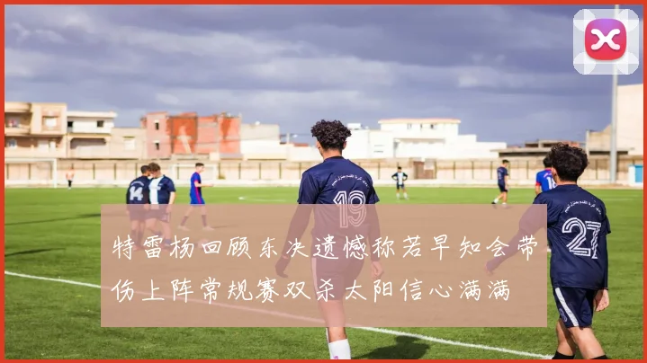 特雷杨回顾东决遗憾称若早知会带伤上阵常规赛双杀太阳信心满满