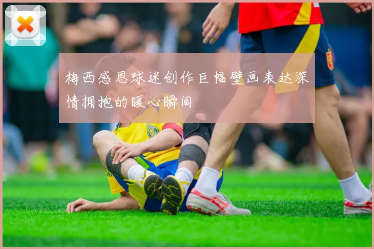 梅西感恩球迷创作巨幅壁画表达深情拥抱的暖心瞬间