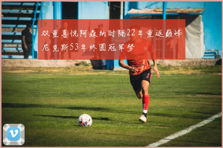 双重喜悦阿森纳时隔22年重返巅峰尼克斯53年终圆冠军梦