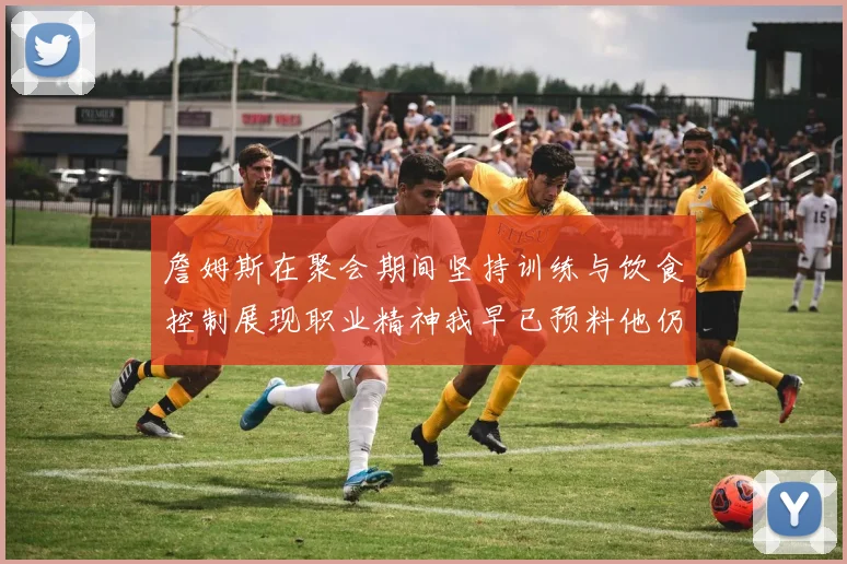 詹姆斯在聚会期间坚持训练与饮食控制展现职业精神我早已预料他仍将出战