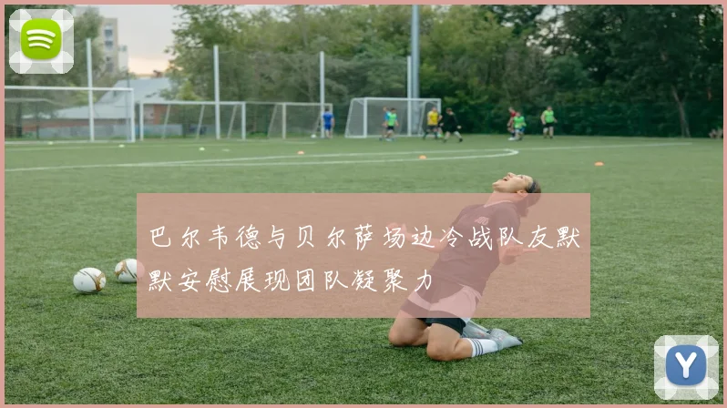 巴尔韦德与贝尔萨场边冷战队友默默安慰展现团队凝聚力
