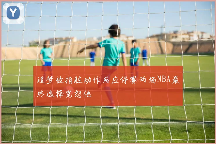 追梦被指脏动作或应停赛两场NBA最终选择宽恕他