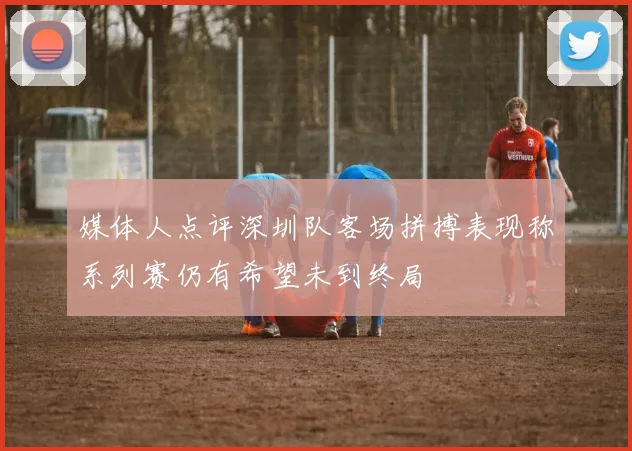 媒体人点评深圳队客场拼搏表现称系列赛仍有希望未到终局