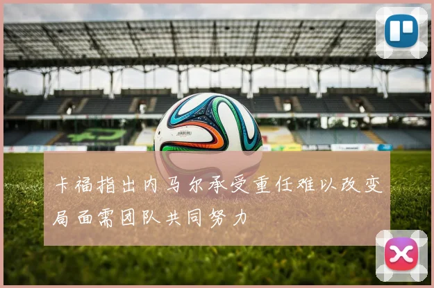 卡福指出内马尔承受重任难以改变局面需团队共同努力
