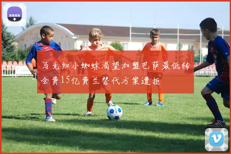 马竞知小蜘蛛渴望加盟巴萨最低转会费15亿费兰替代方案遭拒